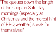 'The queues down the length of the shop on Saturday mornings (especially at Christmas and the merest hint of BBQ weather) speak for themselves!'