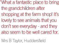 'What a fantastic place to bring the grandchildren after shopping at the farm shop! It’s lovely to see animals that you don’t see everyday - and they also seem to be well cared for.' Mrs B Taylor, Huddersfield