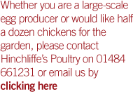 Whether you are a large-scale egg producer or would like half a dozen chickens for the garden, please contact Hinchliffe�s Poultry on 01484 661231 or email us by clicking here